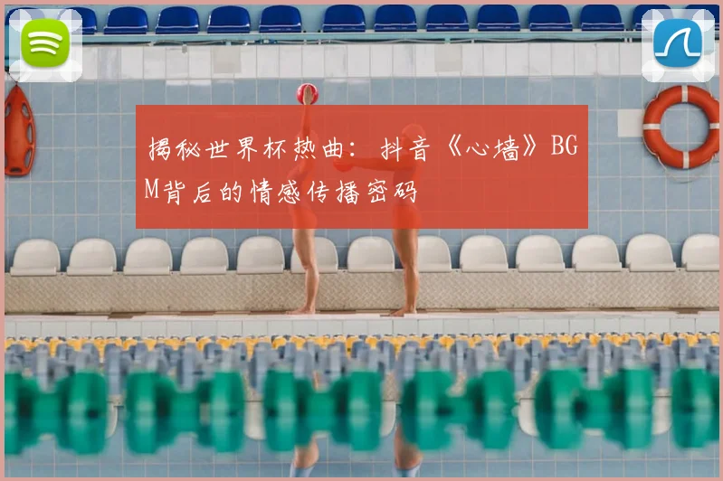 揭秘世界杯热曲：抖音《心墙》BGM背后的情感传播密码