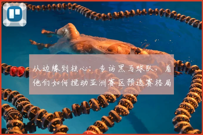 从边缘到核心:专访黑马球队,看他们如何搅动亚洲赛区预选赛格局