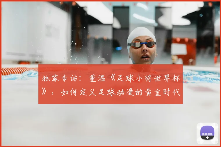 独家专访:重温《足球小将世界杯》,如何定义足球动漫的黄金时代?