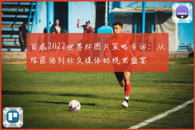 百威2022世界杯图片策略专访：从绿茵场到社交媒体的视觉盛宴