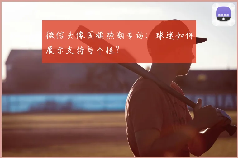 微信头像国旗热潮专访：球迷如何展示支持与个性？