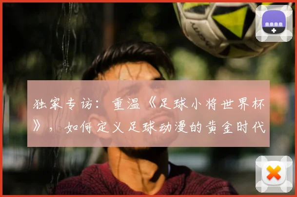 独家专访:重温《足球小将世界杯》,如何定义足球动漫的黄金时代?