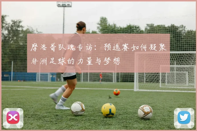 摩洛哥队魂专访:预选赛如何凝聚非洲足球的力量与梦想