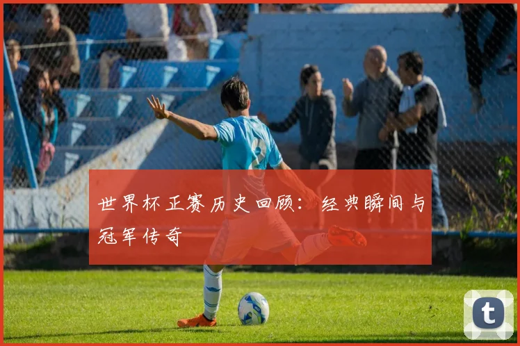 世界杯正赛历史回顾:经典瞬间与冠军传奇