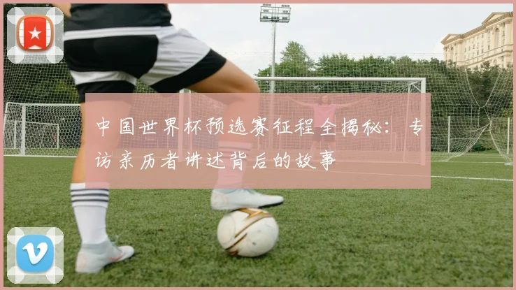 中国世界杯预选赛征程全揭秘：专访亲历者讲述背后的故事