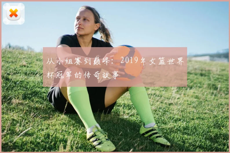 从小组赛到巅峰:2019年女篮世界杯冠军的传奇故事