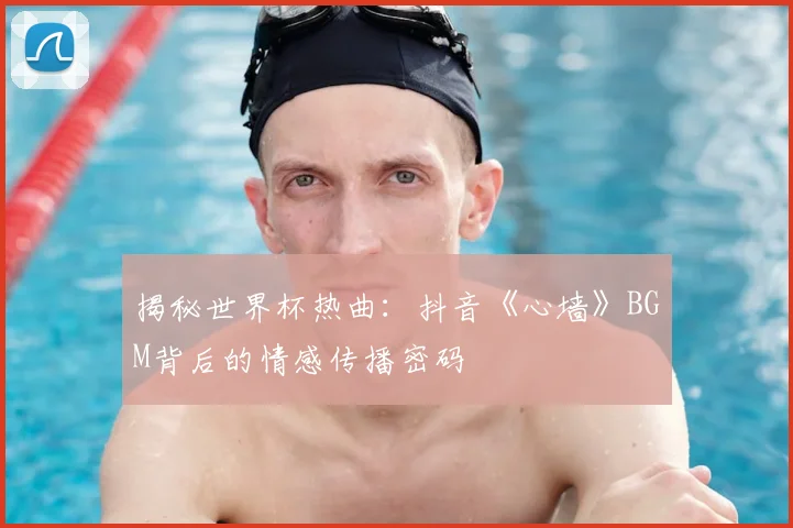 揭秘世界杯热曲:抖音《心墙》BGM背后的情感传播密码
