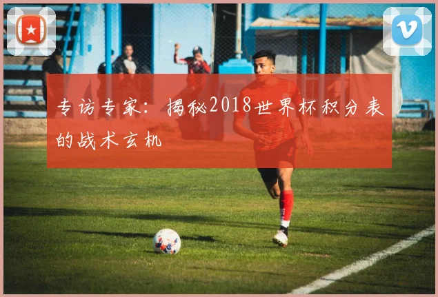 专访专家:揭秘2018世界杯积分表的战术玄机