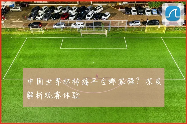中国世界杯转播平台哪家强？深度解析观赛体验