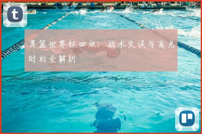 男篮世界杯回放:战术失误与高光时刻全解析