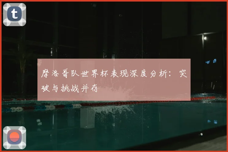 摩洛哥队世界杯表现深度分析:突破与挑战并存