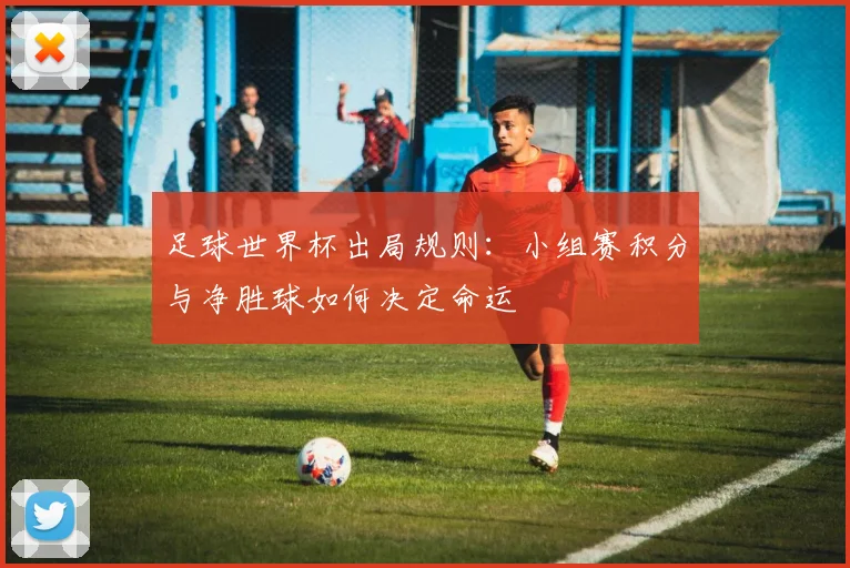 足球世界杯出局规则:小组赛积分与净胜球如何决定命运