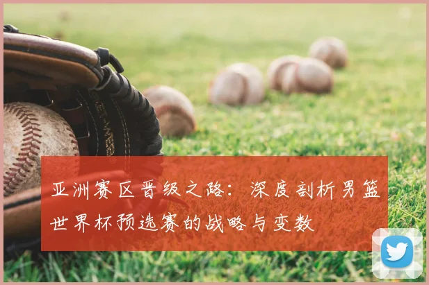 亚洲赛区晋级之路:深度剖析男篮世界杯预选赛的战略与变数
