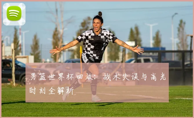 男篮世界杯回放：战术失误与高光时刻全解析