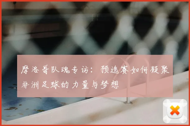 摩洛哥队魂专访:预选赛如何凝聚非洲足球的力量与梦想