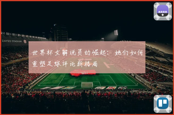 世界杯女解说员的崛起:她们如何重塑足球评论新格局