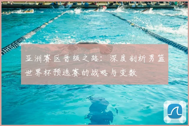 亚洲赛区晋级之路：深度剖析男篮世界杯预选赛的战略与变数