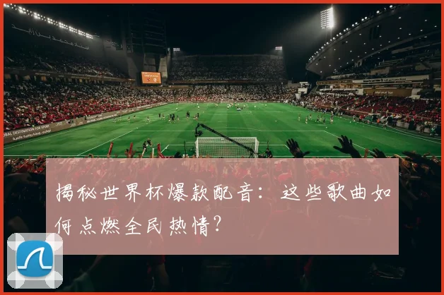 揭秘世界杯爆款配音:这些歌曲如何点燃全民热情?