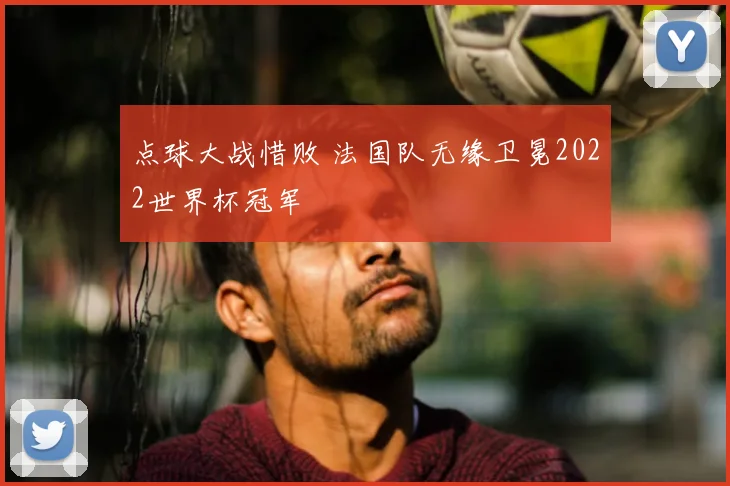 点球大战惜败 法国队无缘卫冕2022世界杯冠军