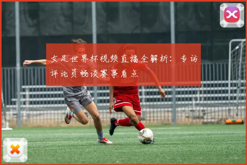 女足世界杯视频直播全解析：专访评论员畅谈赛事看点