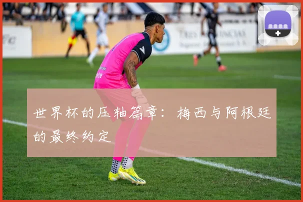 世界杯的压轴篇章：梅西与阿根廷的最终约定