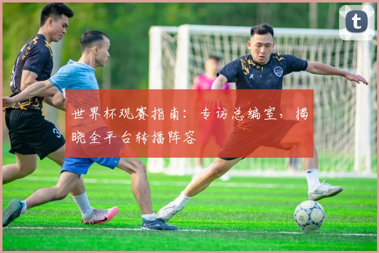 世界杯观赛指南：专访总编室，揭晓全平台转播阵容