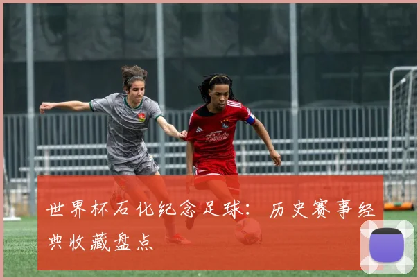 世界杯石化纪念足球：历史赛事经典收藏盘点