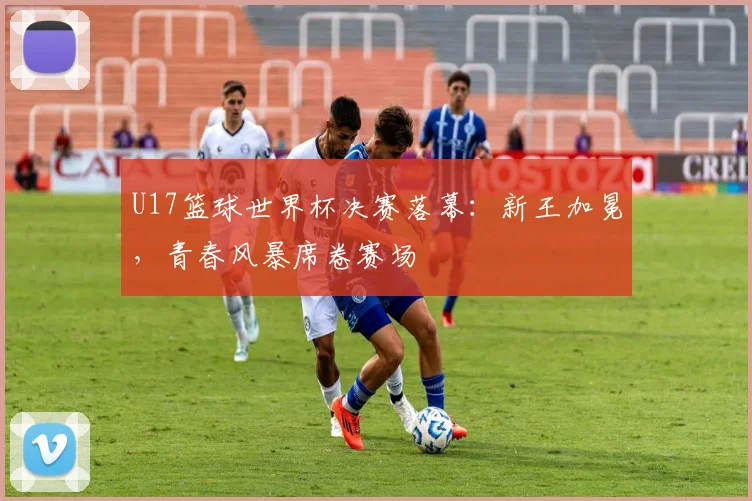 U17篮球世界杯决赛落幕：新王加冕，青春风暴席卷赛场