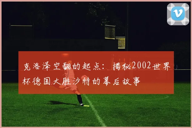 克洛泽空翻的起点：揭秘2002世界杯德国大胜沙特的幕后故事
