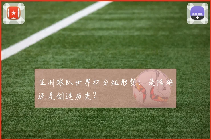 亚洲球队世界杯分组形势：是陪跑还是创造历史？