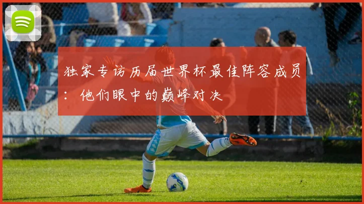独家专访历届世界杯最佳阵容成员：他们眼中的巅峰对决