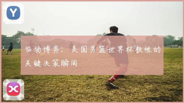 临场博弈：美国男篮世界杯教练的关键决策瞬间