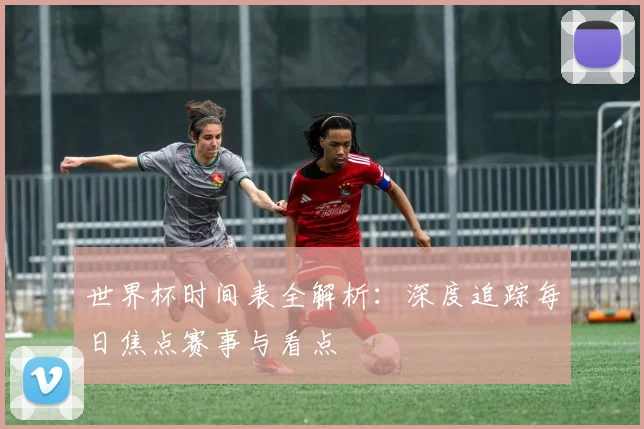 世界杯时间表全解析：深度追踪每日焦点赛事与看点