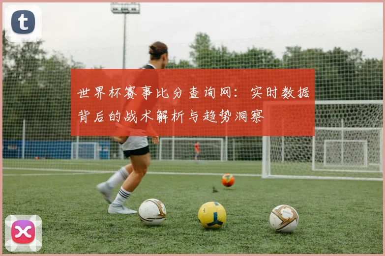 世界杯赛事比分查询网：实时数据背后的战术解析与趋势洞察