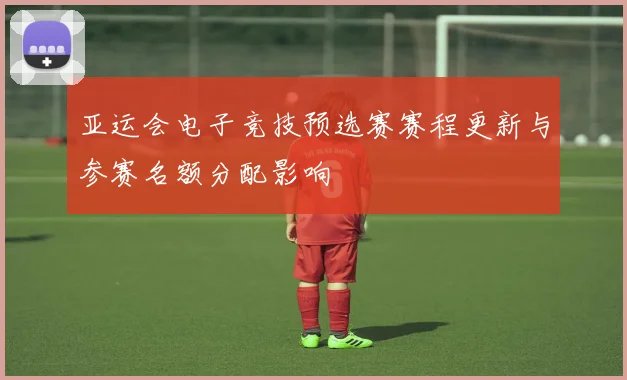 亚运会电子竞技预选赛赛程更新与参赛名额分配影响