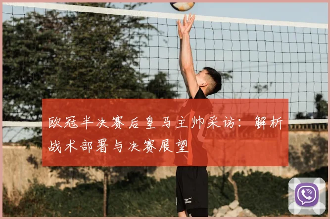欧冠半决赛后皇马主帅采访：解析战术部署与决赛展望