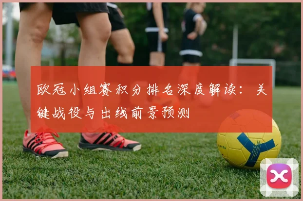 欧冠小组赛积分排名深度解读：关键战役与出线前景预测