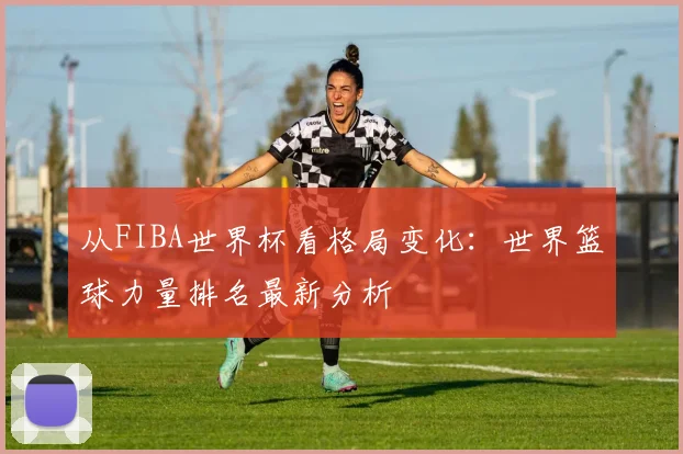 从FIBA世界杯看格局变化：世界篮球力量排名最新分析