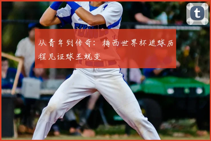 从青年到传奇：梅西世界杯进球历程见证球王蜕变