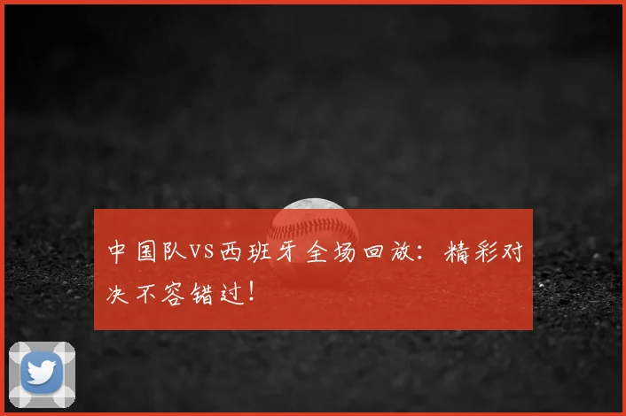 中国队vs西班牙全场回放：精彩对决不容错过！