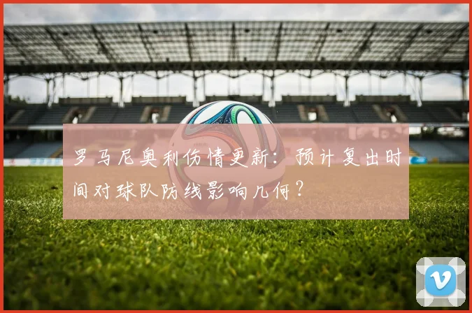 罗马尼奥利伤情更新：预计复出时间对球队防线影响几何？
