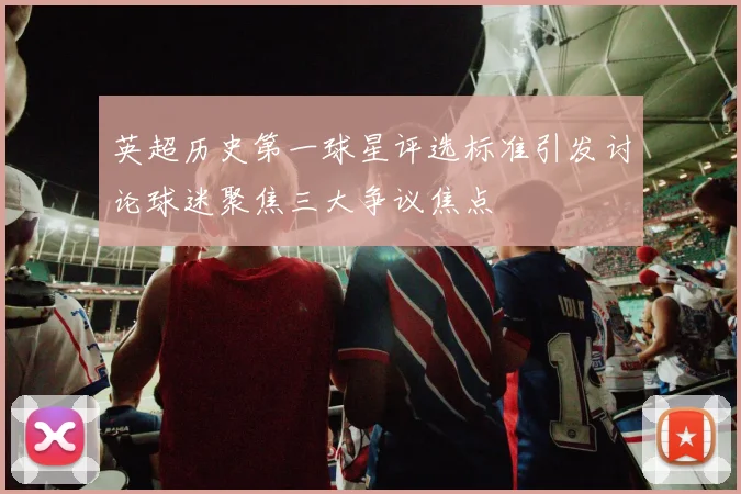 英超历史第一球星评选标准引发讨论球迷聚焦三大争议焦点