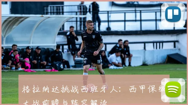 格拉纳达挑战西班牙人：西甲保级大战前瞻与阵容解读