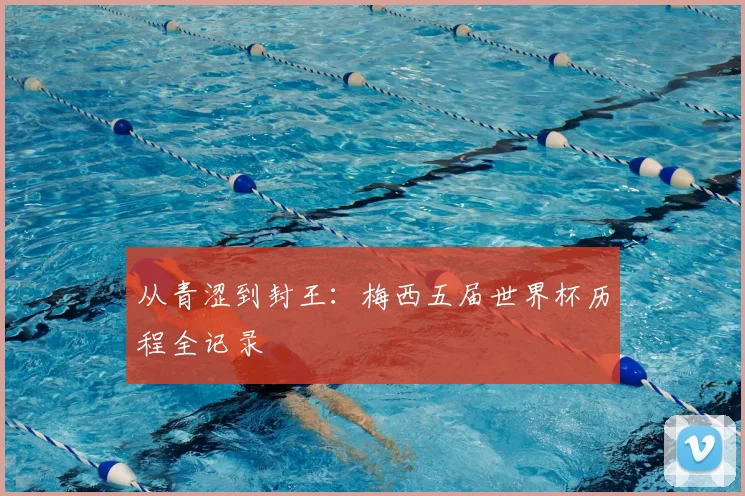 从青涩到封王：梅西五届世界杯历程全记录