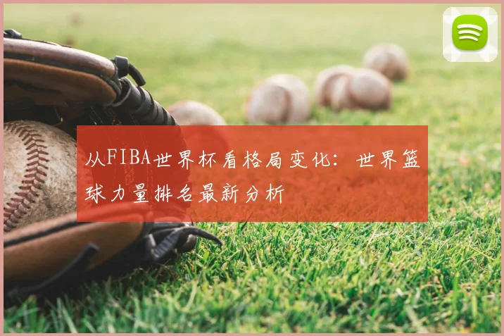 从FIBA世界杯看格局变化：世界篮球力量排名最新分析