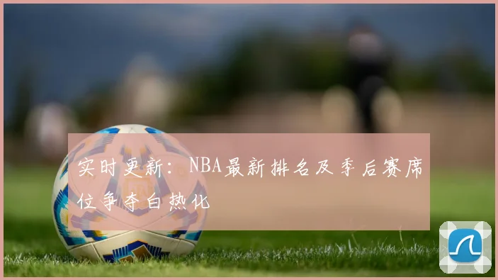 实时更新：NBA最新排名及季后赛席位争夺白热化