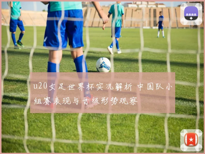 u20女足世界杯实况解析 中国队小组赛表现与晋级形势观察