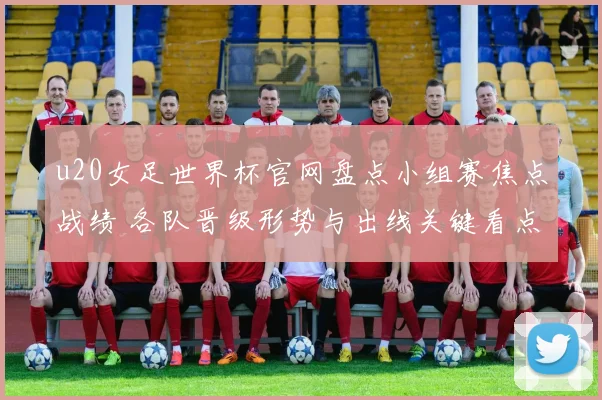 u20女足世界杯官网盘点小组赛焦点战绩 各队晋级形势与出线关键看点