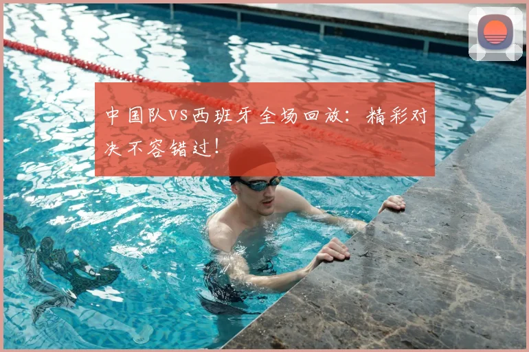 中国队vs西班牙全场回放：精彩对决不容错过！