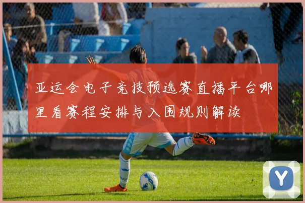 亚运会电子竞技预选赛直播平台哪里看赛程安排与入围规则解读